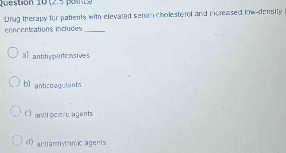 Drug therapy for patients with elevated serum cholesterol and increased low-density l
concentrations includes _`
a) antihypertensives
b) anticoagulants
c) antilipemic agents
d) antiarrhythmic agents