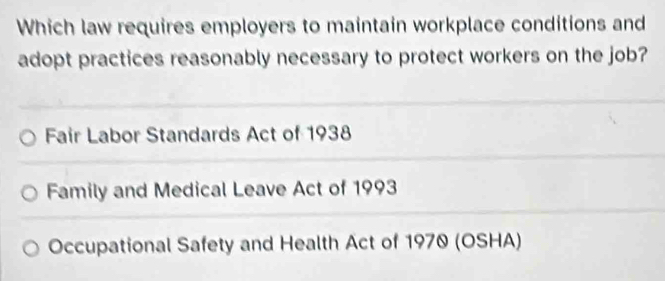 Which law requires employers to maintain workplace conditions and
adopt practices reasonably necessary to protect workers on the job?
Fair Labor Standards Act of 1938
Family and Medical Leave Act of 1993
Occupational Safety and Health Act of 1970 (OSHA)