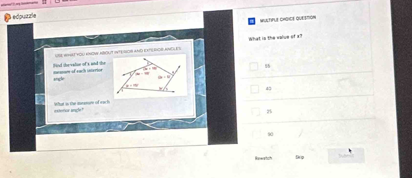 adams 12.ng boowmants
edpuzzle
MULTIPLE CHOICE QUESTION
What is the value of x?
USE WHat YoU KNOW ABOUT INTERSOR AND EXTERIOR ANCLES.
Find the value of x and the
measure of each interior
55
angle
40
What is the measure of each
exterior angle?
25
90
Rewatch Skip Dubm