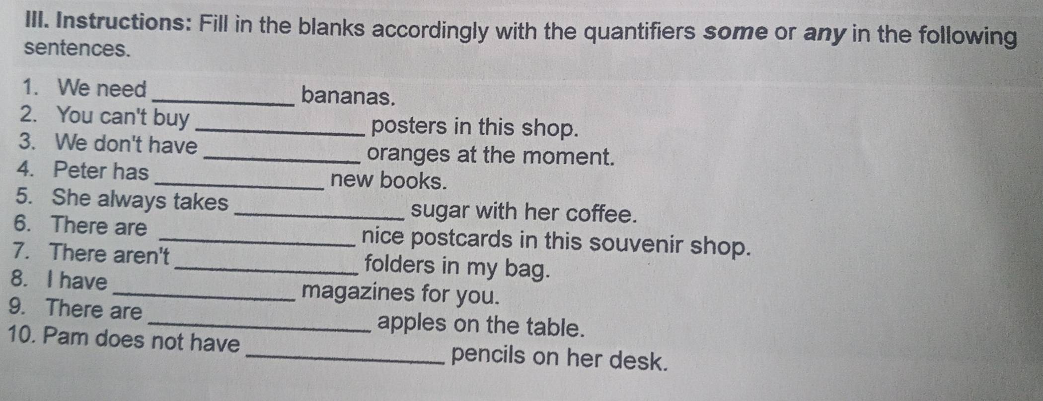 Instructions: Fill in the blanks accordingly with the quantifiers some or any in the following 
sentences. 
1. We need_ bananas. 
2. You can't buy 
_posters in this shop. 
3. We don't have 
_oranges at the moment. 
4. Peter has 
_new books. 
5. She always takes _sugar with her coffee. 
6. There are _nice postcards in this souvenir shop. 
7. There aren't_ folders in my bag. 
8. I have magazines for you. 
9. There are _apples on the table. 
10. Pam does not have _pencils on her desk.