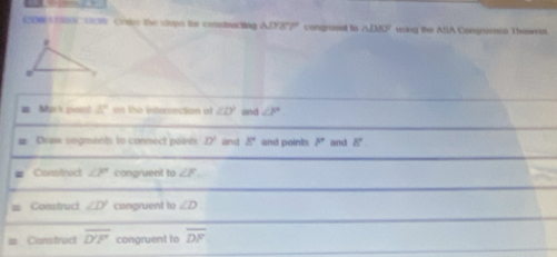 00 1 900 TIC Crder the topa for constracing △ IYZ° congrueat to △ DBF using the ASA Congruenco Theorem. 
t n 3° on the intersection of ∠ D^2 and ∠ F
Draw segments to connect points D' land 8° and points P° and 8°
Construct ∠ P congruent to ∠ F
Construct ∠ D° congruent to ∠ D
Construct overline D'F congruent to overline DF
