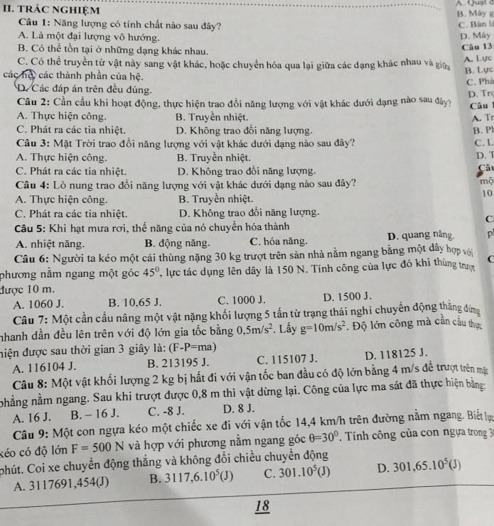 TRÁC NGHIệM A. Quat c
B. Máy g
Câu 1: Năng lượng có tính chất nào sau đây? C. Bàn l
A. Là một đại lượng vô hướng.
D. Máy
B. Có thể tồn tại ở những dạng khác nhau.
Câu 13
C. Có thể truyền từ vật này sang vật khác, hoặc chuyển hóa qua lại giữa các đạng khác nhau và giữ A. Lực
các hộc các thành phần của hệ.
B. Lực
D. Các đáp án trên đều đúng. C. Phá
Cầu 2: Cần cầu khi hoạt động, thực hiện trao đổi năng lượng với vật khác dưới dạng nào sau dây? D. Trç
Câu
A. Thực hiện công. B. Truyền nhiệt. A. Tr
C. Phát ra các tia nhiệt. D. Không trao đổi năng lượng. B. P
Câu 3: Mặt Trời trao đồi năng lượng với vật khác dưới dạng nào sau dây? C. L
A. Thực hiện công. B. Truyền nhiệt. D. T
C. Phát ra các tia nhiệt. D. Không trao đổi năng lượng.
Câ
Câu 4: Lò nung trao đổi năng lượng với vật khác dưới dạng nào sau đây?
mộ
A. Thực hiện công. B. Truyền nhiệt.
10
C. Phát ra các tia nhiệt. D. Không trao đổi năng lượng.
C
Câu 5: Khỉ hạt mưa rơi, thế năng của nó chuyển hóa thành
A. nhiệt năng.  B. động năng. C. hóa năng. D. quang năng. p
Câu 6: Người ta kéo một cái thùng nặng 30 kg trượt trên sản nhà nằm ngang bằng một dây hợp với C
phương nằm ngang một góc 45° ''  lực tác dụng lên dây là 150 N. Tính công của lực đó khi thùng trượ
được 10 m.
A. 1060 J. B. 10,65 J. C. 1000 J. D. 1500 J.
Câu 7: Một cần cầu nâng một vật nặng khối lượng 5 tấn từ trạng thái nghi chuyển động thẳng đứng
nhanh dần đều lên trên với độ lớn gia tốc bằng 0,5m/s^2. Lấy g=10m/s^2 Độ lớn công mà cần cầu thực
điện được sau thời gian 3 giây là: (F-P=ma)
A. 116104 J. B. 213195 J. C. 115107 J. D. 118125 J.
Câu 8: Một vật khối lượng 2 kg bị hất đi với vận tốc ban đầu có độ lớn bằng 4 m/s đề trượt trên mặy
nhẳng nằm ngang. Sau khi trượt được 0,8 m thì vật dừng lại. Công của lực ma sát đã thực hiện bằng:
A. 16 J. B. - 16 J. C. -8 J. D. 8 J.
Câu 9: Một con ngựa kéo một chiếc xe đi với vận tốc 14,4 km/h trên đường nằm ngang. Biết lự
kéo có độ lớn F=500N và hợp với phương nằm ngang góc θ =30° Tính công của con ngựa trong 30
ohút. Coi xe chuyển động thắng và không đổi chiều chuyển động
A. 3117691,454(J) B. 3117,6.10^5(J) C. 301.10^5(J) D. 301,65.10^5(J)
18