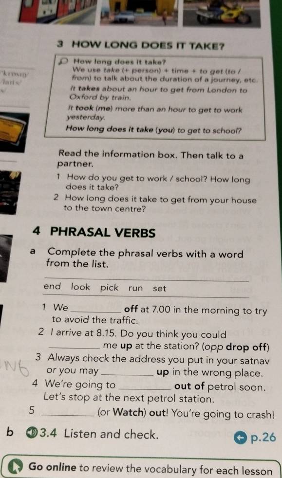 HOW LONG DOES IT TAKE? 
How long does it take? 
We use take (+ person) + time + to get (to / 
/'krosn/ from) to talk about the duration of a journey, etc. 
lans It takes about an hour to get from London to 
Oxford by train. 
It took (me) more than an hour to get to work 
yesterday. 
How long does it take (you) to get to school? 
Read the information box. Then talk to a 
partner. 
1 How do you get to work / school? How long 
does it take? 
2 How long does it take to get from your house 
to the town centre? 
4 PHRASAL VERBS 
a Complete the phrasal verbs with a word 
from the list. 
_ 
_ 
__ 
end look pick run set 
1 We _off at 7.00 in the morning to try 
to avoid the traffic. 
2 I arrive at 8.15. Do you think you could 
_me up at the station? (opp drop off) 
3 Always check the address you put in your satnav 
or you may _up in the wrong place. 
4 We’re going to _out of petrol soon. 
Let’s stop at the next petrol station. 
5 _(or Watch) out! You're going to crash! 
b ⑩3.4 Listen and check. 
p.26 
Go online to review the vocabulary for each lesson