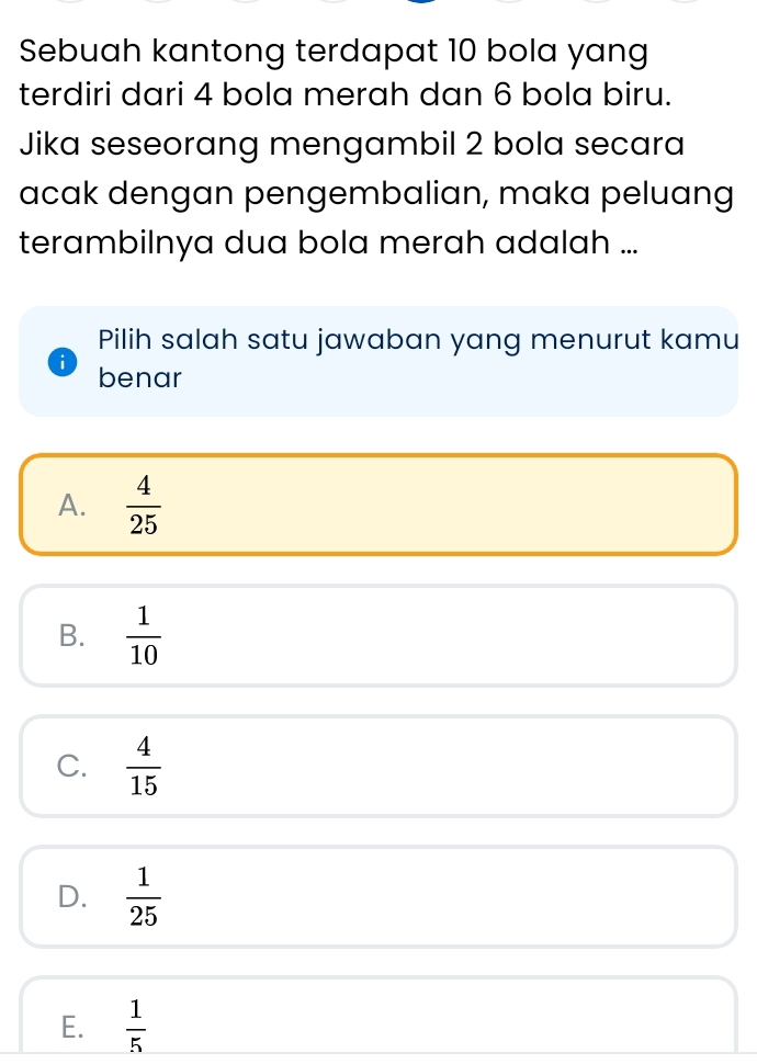 Sebuah kantong terdapat 10 bola yang
terdiri dari 4 bola merah dan 6 bola biru.
Jika seseorang mengambil 2 bola secara
acak dengan pengembalian, maka peluang
terambilnya dua bola merah adalah ...
Pilih salah satu jawaban yang menurut kamu
benar
A.  4/25 
B.  1/10 
C.  4/15 
D.  1/25 
E.  1/5 