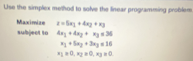 Use the simplex method to solve the linear programming problem 
Maximize z=5x_1+4x_2+x_3
subject to 4x_1+4x_2+x_3≤ 36
x_1+5x_2+3x_3≤ 16
x_1≥ 0, x_2≥ 0, x_3≥ 0.