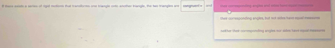 If there exists a series of rigid motions that transforms one triangle onto another triangle, the two triangles are congruent = and their corresponding angles and sides havs equal messures
their corresponding angles, but not sides have equal measures
neither their corresponding angles nor sides have equal measures