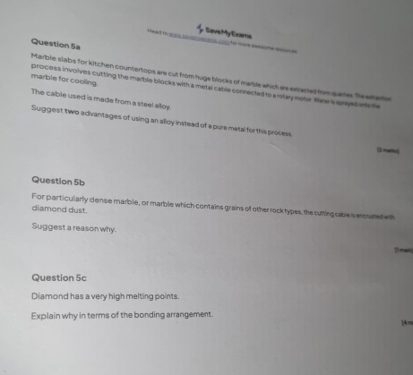Save My Exams 
Head to w nc asrcvsots con for more seesome eome 
Question 5a 
Marble slabs for kitchen countertops are cut from huge blocks of marble which are extracted from quares Tie erraction 
marble for cooling. 
process involves cutting the marble blocks with a metal cable connected to a rstary motor. Whe is srayed onto the 
The cable used is made from a steel alloy. 
Suggest two advantages of using an alloy instead of a pure metal for this process 
[ mare 
Question 5b 
For particularly dense marble, or marble which contains grains of other rock types, the cutting cable is encusted wt 
diamond dust. 
Suggest a reason why. [ mark 
Question 5c 
Diamond has a very high melting points. 
Explain why in terms of the bonding arrangement.
14m
