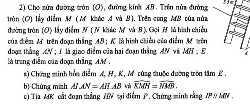 3, 5 m
2) Cho nửa đường tròn (O), đường kính AB. Trên nửa đường 
tròn (O) lấy điểm M (M khác A và B). Trên cung MB của nửa 
đường tròn (O) lấy điểm N ( N khác M và B). Gọi H là hình chiếu 
của điểm Mô trên đoạn thẳng AB; K là hình chiếu của điểm Mô trên 
đoạn thẳng AN; I là giao điểm của hai đoạn thẳng AN và MH; E 
A 
là trung điểm của đoạn thẳng AM. 
a) Chứng minh bốn điểm A, H, K, M cùng thuộc đường tròn tâm E. 
b) Chứng minh AI.AN=AH.AB và widehat KMH=widehat NMB. 
c) Tia MK cắt đoạn thẳng HN tại điểm P. Chứng minh rằng IP//MN.