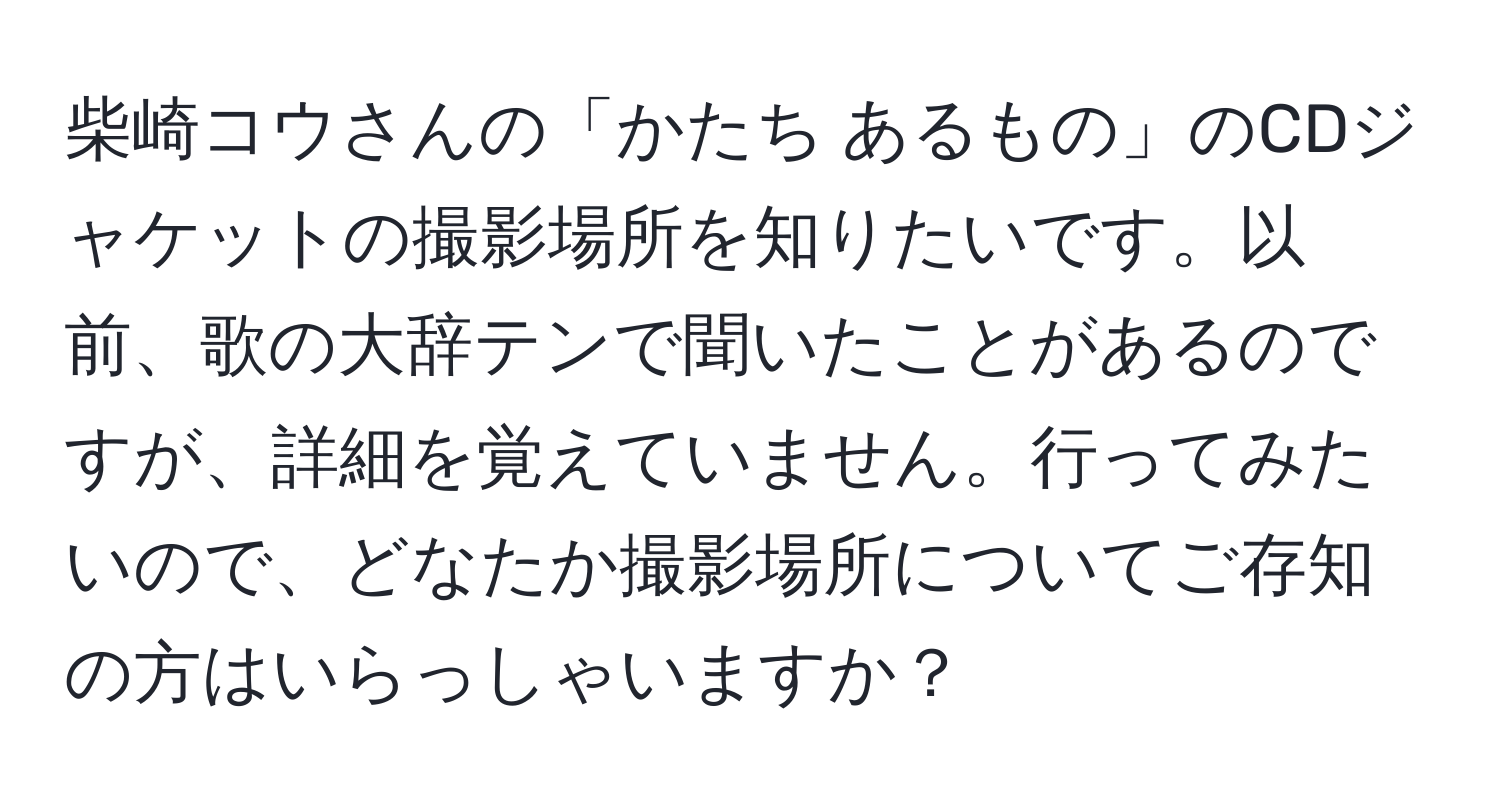 柴崎コウさんの「かたち あるもの」のCDジャケットの撮影場所を知りたいです。以前、歌の大辞テンで聞いたことがあるのですが、詳細を覚えていません。行ってみたいので、どなたか撮影場所についてご存知の方はいらっしゃいますか？