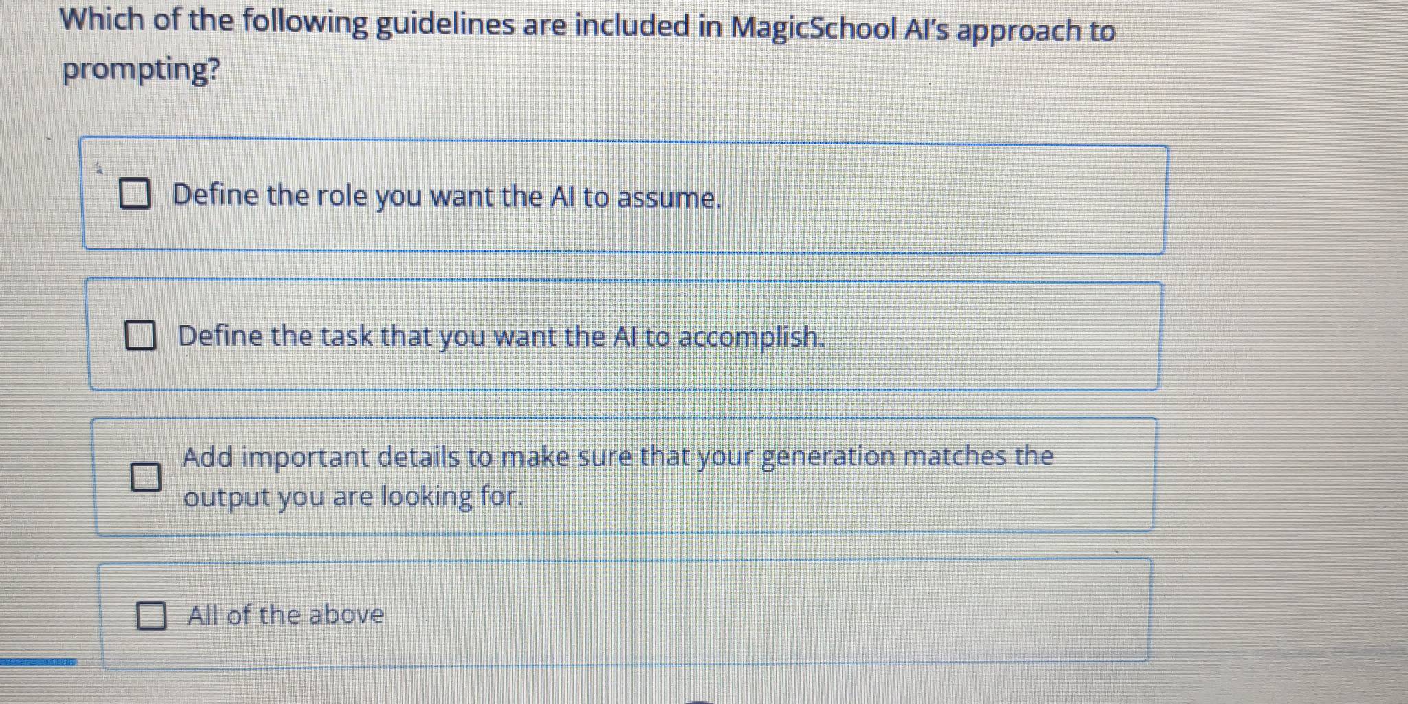 Which of the following guidelines are included in MagicSchool AI's approach to
prompting?
Define the role you want the AI to assume.
Define the task that you want the Al to accomplish.
Add important details to make sure that your generation matches the
output you are looking for.
All of the above