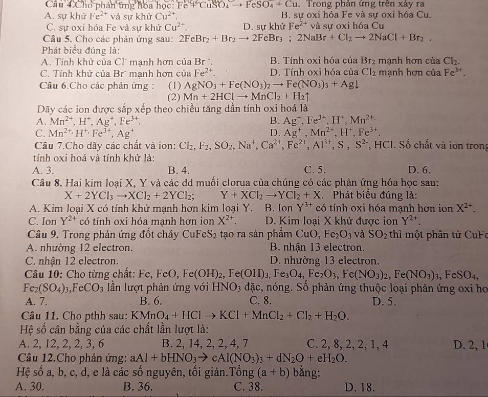 Cho phản ứng hóa học: FC +CuSO_4to FeSO_4+Cu. Trong phản ứng trên xảy ra
A. sự khử Fe^(2+) và sự khử Cu^(2+) B. sự oxi hóa Fe và sự oxi hóa Cu.
C. sự oxi hóa Fe và sự khử Cu^(2+). D. sự khử Fe^(2+) và sự oxi hóa Cu
Câu 5. Cho các phản ứng sau: 2FeBr_2+Br_2to 2FeBr_3;2NaBr+Cl_2to 2NaCl+Br_2.
Phát biểu đúng là:
A. Tính khử của Clũ mạnh hơn của Br . B. Tính oxi hóa của Br_2 mạnh hơn cua Cl_2.
C. Tính khử của Br mạnh hơn của Fe^(2+). D. Tính oxi hóa của Cl_2 mạnh hơn cua Fe^(3+).
Câu 6.Cho các phản ứng: (1) AgNO_3+Fe(NO_3)_2to Fe(NO_3)_3+Agdownarrow
(2) Mn+2HClto MnCl_2+H_2uparrow
Dãy các ion được sắp xếp theo chiều tăng dần tính oxi hoá là
A. Mn^(2+),H^+,Ag^+,Fe^(3+). B. Ag^+,Fe^(3+),H^+,Mn^(2+)
C. Mn^(2+),H^+,Fe^(3+),Ag^+ D. Ag^+,Mn^(2+),H^+,Fe^(3+).
Câu 7.Cho dãy các chất và ion: Cl_2,F_2,SO_2,Na^+,Ca^(2+),Fe^(2+),Al^(3+),S,S^(2-) , HCl. Số chất và ion trong
tính oxi hoá và tính khử là:
A. 3. B. 4. C. 5. D. 6.
Câu 8. Hai kim loại X, Y và các dd muối clorua của chúng có các phản ứng hóa học sau:
X+2YCl_3to XCl_2+2YCl_2; Y+XCl_2to YCl_2+X. Phát biểu đúng là:
A. Kim loại X có tính khử mạnh hơn kim loại Y. B. Ion Y^(3+) có tính oxi hóa mạnh hơn ion X^(2+).
C. Ion Y^(2+) có tính oxi hóa mạnh hơn ion X^(2+). D. Kim loại X khử được ion Y^(2+).
Câu 9. Trong phản ứng đốt cháy Cu FeS_2 tạo ra sản phầm CuO, Fe_2O_3 và SO_2 thì một phân tử CuFe
A. nhường 12 electron. B. nhận 13 electron.
C. nhận 12 electron. D. nhường 13 electron.
Câu 10: Cho từng chất: Fe, F e□. Fe (OH)_2,Fe(OH)_3,Fe_3O_4,Fe_2O_3,Fe(NO_3)_2,Fe(NO_3)_3,FeSO_4,
Fe_2(SO_4)_3 _ =4 Fe CO_3 lần lượt phản ứng với HNO_3 đặc, nóng. Số phản ứng thuộc loại phản ứng oxi ho
A. 7. B. 6. C. 8. D. 5.
Câu 11. Cho pthh sau: KMnO_4+HClto KCl+MnCl_2+Cl_2+H_2O.
Hệ số cân bằng của các chất lần lượt là:
A. 2, 12, 2, 2, 3, 6 B. 2, 14, 2, 2, 4, 7 C. 2, 8, 2, 2, 1, 4 D. 2,1
Câu 12.Cho phản ứng: aAl+bHNO_3to cAl(NO_3)_3+dN_2O+eH_2O.
Hệ số a, b, c, d, e là các số nguyên, tối giản.Tổng (a+b) bằng:
A. 30. B. 36. C. 38. D. 18.