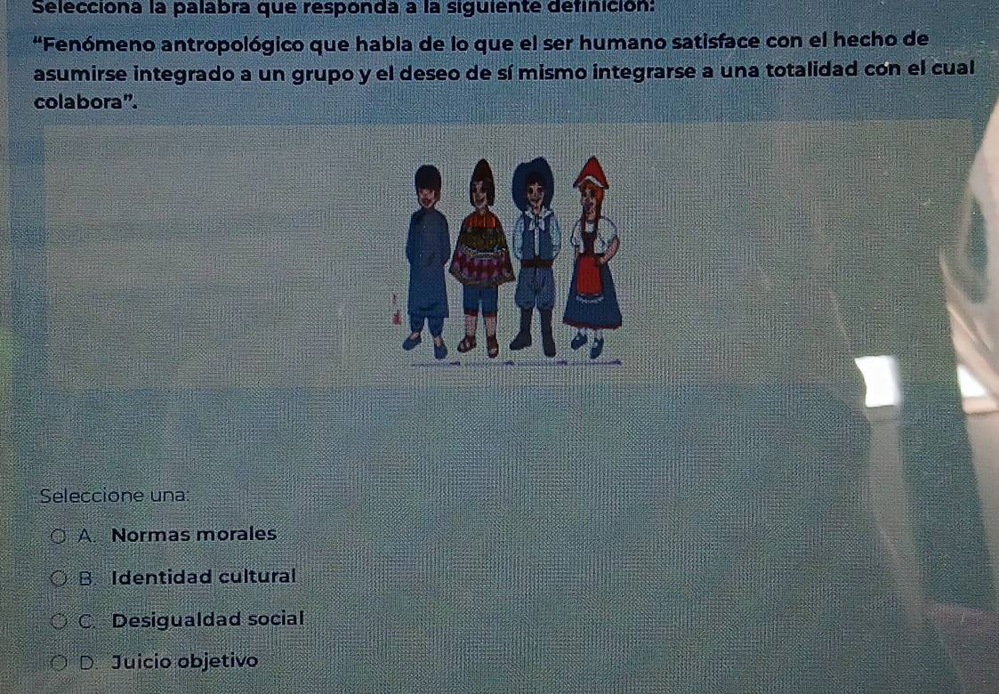 Seleccióna la palabra que responda a la siguiente definición:
'Fenómeno antropológico que habla de lo que el ser humano satisface con el hecho de
asumirse integrado a un grupo y el deseo de sí mismo integrarse a una totalidad con el cual
colabora".
Seleccione una:
A. Normas morales
B. Identidad cultural
C Desigualdad social
D. Juicio objetivo