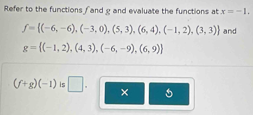 Refer to the functions ∫ and g and evaluate the functions at x=-1.
f= (-6,-6),(-3,0),(5,3),(6,4),(-1,2),(3,3) and
g= (-1,2),(4,3),(-6,-9),(6,9)
(f+g)(-1) is □ . 
×