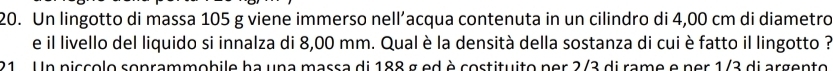 Un lingotto di massa 105 g viene immerso nell’acqua contenuta in un cilindro di 4,00 cm di diametro 
e il livello del liquido si innalza di 8,00 mm. Qual è la densità della sostanza di cui è fatto il lingotto ? 
21 . Un piccolo soprammobile ha una massa di 188 g ed è costituito per 2/3 di rame e per 1/3 di argento