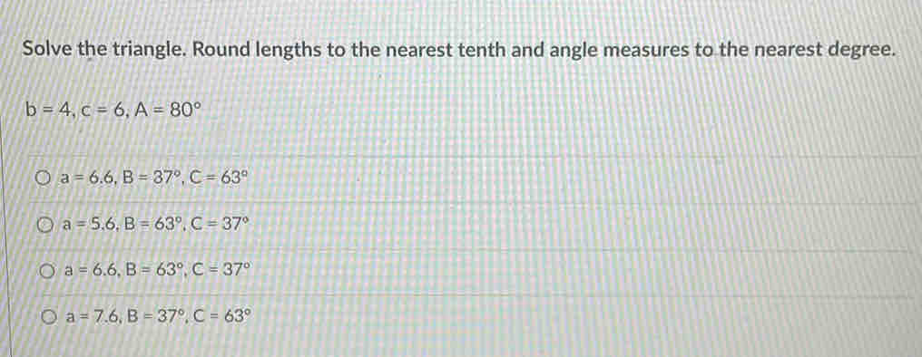 Solve the triangle. Round lengths to the nearest tenth and angle measures to the nearest degree.
b=4, c=6, A=80°
a=6.6, B=37°, C=63°
a=5.6, B=63°, C=37°
a=6.6, B=63°, C=37°
a=7.6, B=37°, C=63°