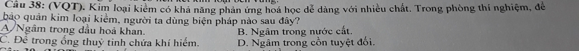 (VQT). Kim loại kiểm có khả năng phản ứng hoá học dễ dàng với nhiều chất. Trong phòng thí nghiệm, đề
bảo quản kim loại kiềm, người ta dùng biện pháp nào sau đây?
A Ngâm trong dầu hoả khan. B. Ngâm trong nước cất.
C. Để trong ống thuỷ tinh chứa khí hiếm. D. Ngâm trong cồn tuyệt đối.