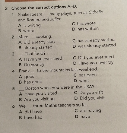 Choose the correct options A-D.
1 Shakespeare _many plays, such as Othello
and Romeo and Juliet.
A is writing C has wrote
B wrote D has written
2 Mum _cooking.
A did already start C has already started
B already started D was already started
3 _Thai food?
A Have you ever tried C Did you ever tried
B Do you try D Have you ever try
4 Frank _to the mountains last weekend.
A goes C has been
B has gone D went
5 _Boston when you were in the USA?
A Have you visited C Do you visit
B Are you visiting D Did you visit
_
6 We three Maths teachers so far.
A did have C are having
B have had D have