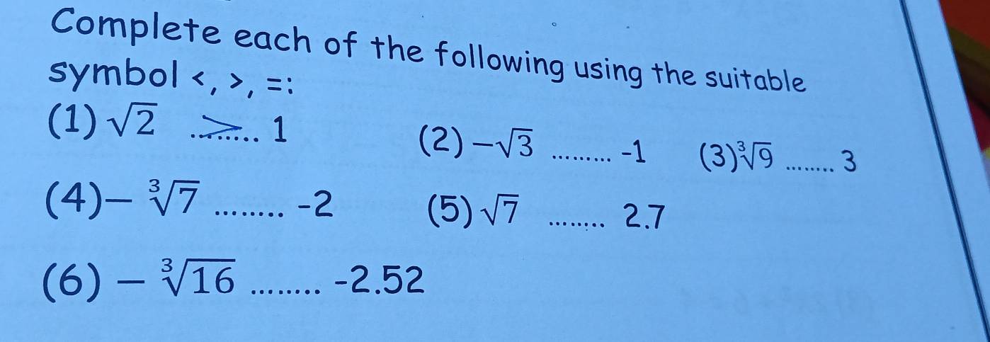 Complete each of the following using the suitable 
symbol , , =: 
(1) sqrt(2)...1
(2) -sqrt(3) _
-1 ( 3 ) sqrt[3](9) (-) _ 
. 
(4) -sqrt[3](7) □ .....-2 _......... 2.7 
(5) sqrt(7)
(6) -sqrt[3](16) frac frac  □  .. -2.52