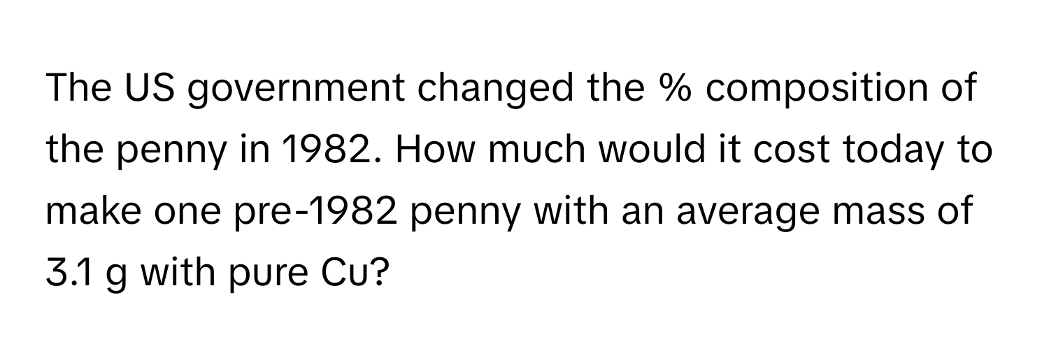 The US government changed the % composition of the penny in 1982. How much would it cost today to make one pre-1982 penny with an average mass of 3.1 g with pure Cu?