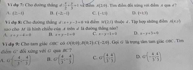 Ví dụ 7: Cho đường thắng d: x/2 + y/3 =1 và điểm A(2;0). Tìm điểm đối xứng với điểm A qua đ?
A. (2;-1) B. (-2;-1) C. (-1;1) D. (-1;3)
* Ví dụ 8: Cho đường thắng đ : x+y-3=0 và điểm M(2;1) thuộc đ . Tập hợp những điểm A(x;y)
sao cho M là hình chiếu của A trên # là đường thẳng nào?
A. x+y-4=0 B. x+y-1=0 C. x-y-1=0 D. x-y+3=0
Ví dụ 9: Cho tam giác OBC có O(0;0); B(0;2); C(-2;0). Gọi G là trọng tâm tam giác OBC . Tìm
điểm G' đối xứng với G qua BC?
A. G'(- 4/3 ;- 4/3 ) B. G'( 4/3 ;- 4/3 ) C. G'( 4/3 ; 4/3 ) D. G'(- 4/3 ; 4/3 )