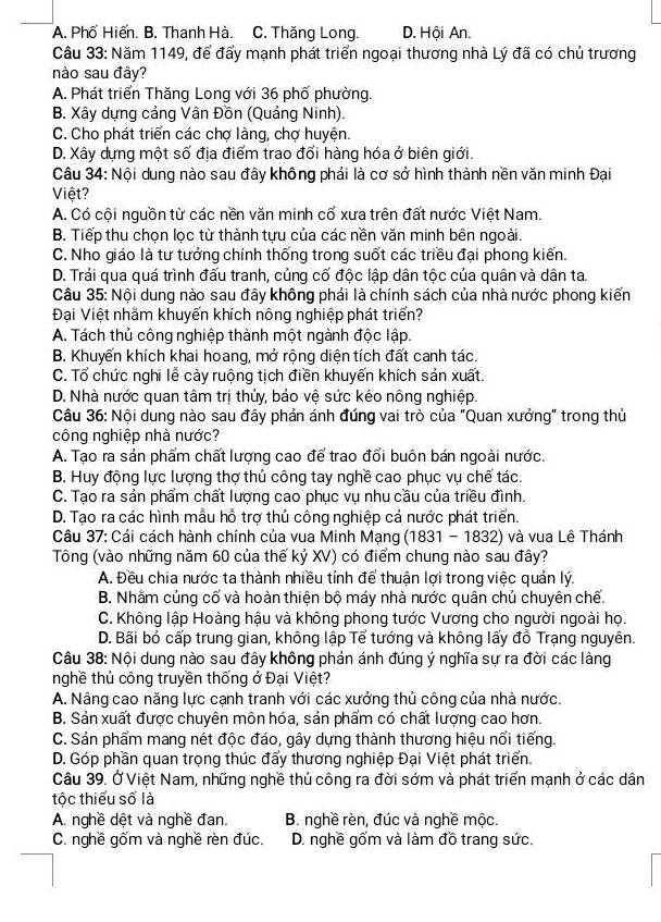 A. Phố Hiến. B. Thanh Hà. C. Thăng Long. D. Hội An.
Câu 33: Năm 1149, để đẩy mạnh phát triển ngoại thương nhà Lý đã có chủ trương
nào sau đây?
A. Phát triển Thăng Long với 36 phố phường.
B. Xây dựng cảng Vân Đồn (Quảng Ninh).
C. Cho phát triển các chợ làng, chợ huyện.
D. Xây dựng một số địa điểm trao đổi hàng hóa ở biên giới.
Câu 34: Nội dung nào sau đây không phải là cơ sở hình thành nền văn minh Đại
Việt?
A. Có cội nguồn từ các nền văn minh cổ xưa trên đất nước Việt Nam.
B. Tiếp thu chọn lọc từ thành tựu của các nền văn minh bên ngoài.
C. Nho giáo là tư tướng chính thống trong suốt các triều đại phong kiến.
D. Trải qua quá trình đấu tranh, củng cố độc lập dân tộc của quân và dân ta.
Câu 35: Nội dung nào sau đây không phải là chính sách của nhà nước phong kiến
Đại Việt nhằm khuyến khích nông nghiệp phát triển?
A. Tách thủ công nghiệp thành một ngành độc lập.
B. Khuyến khích khai hoang, mở rộng diện tích đất canh tác.
C. Tổ chức nghi lễ cày ruộng tịch điền khuyến khích sản xuất.
D. Nhà nước quan tâm trị thủy, bảo vệ sức kéo nông nghiệp.
Câu 36: Nội dung nào sau đây phản ánh đúng vai trò của "Quan xưởng" trong thủ
công nghiệp nhà nước?
A. Tạo ra sản phẩm chất lượng cao để trao đổi buôn bán ngoài nước
B. Huy động lực lượng thợ thủ công tay nghề cao phục vụ chế tác.
C. Tạo ra sản phẩm chất lượng cao phục vụ nhu cầu của triều đình.
D. Tạo ra các hình mẫu hỗ trợ thủ công nghiệp cả nước phát triển.
Câu 37: Cải cách hành chính của vua Minh Mạng (1831 - 1832) và vua Lê Thánh
Tông (vào những năm 60 của thế kỷ XV) có điểm chung nào sau đây?
A. Đều chia nước ta thành nhiều tỉnh để thuận lợi trong việc quản lý.
B. Nhằm củng cố và hoàn thiện bộ máy nhà nước quân chủ chuyên chế.
C. Không lập Hoàng hậu và không phong tước Vương cho người ngoài họ.
D. Bãi bỏ cấp trung gian, không lập Tể tướng và không lấy đồ Trạng nguyên.
Câu 38: Nội dung nào sau đây không phản ánh đúng ý nghĩa sự ra đời các làng
nghề thủ công truyền thống ở Đại Việt?
A. Nâng cao năng lực cạnh tranh với các xưởng thủ công của nhà nước.
B. Sản xuất được chuyên môn hóa, sản phẩm có chất lượng cao hơn.
C. Sản phẩm mang nét độc đáo, gây dựng thành thương hiệu nổi tiếng.
D. Góp phần quan trọng thúc đẩy thương nghiệp Đại Việt phát triển.
Câu 39. Ở Việt Nam, những nghề thủ công ra đời sớm và phát triển mạnh ở các dân
tộc thiểu số là
A. nghề dệt và nghề đan. B. nghề rèn, đúc và nghề mộc.
C. nghề gốm và nghề rèn đúc. D. nghề gốm và làm đồ trang sức.