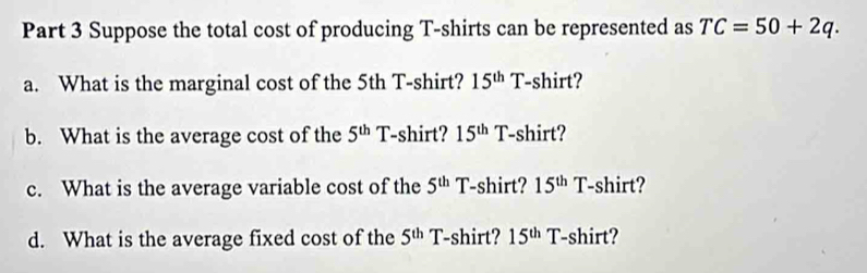 Suppose the total cost of producing T-shirts can be represented as TC=50+2q. 
a. What is the marginal cost of the 5th T-shirt? 15^(th) T -shirt? 
b. What is the average cost of the 5^(th) T-shirt? 15^(th) T-shirt? 
c. What is the average variable cost of the 5^(th) 1 shirt? 15^(th)T -shirt? 
d. What is the average fixed cost of the 5^(th) T-shirt? 15^(th) T-shirt?