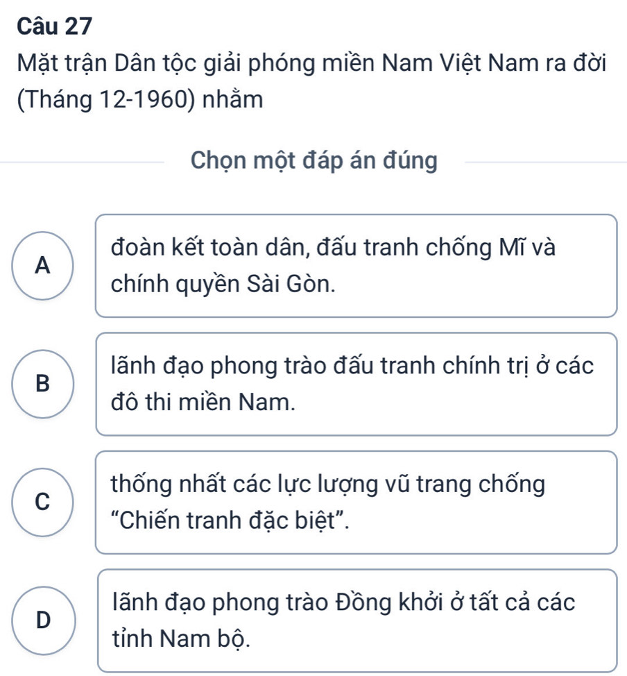 Mặt trận Dân tộc giải phóng miền Nam Việt Nam ra đời
(Tháng 12-1960) nhằm
Chọn một đáp án đúng
đoàn kết toàn dân, đấu tranh chống Mĩ và
A
chính quyền Sài Gòn.
lãnh đạo phong trào đấu tranh chính trị ở các
B
đô thi miền Nam.
thống nhất các lực lượng vũ trang chống
C
“Chiến tranh đặc biệt”.
lãnh đạo phong trào Đồng khởi ở tất cả các
D
tỉnh Nam bộ.