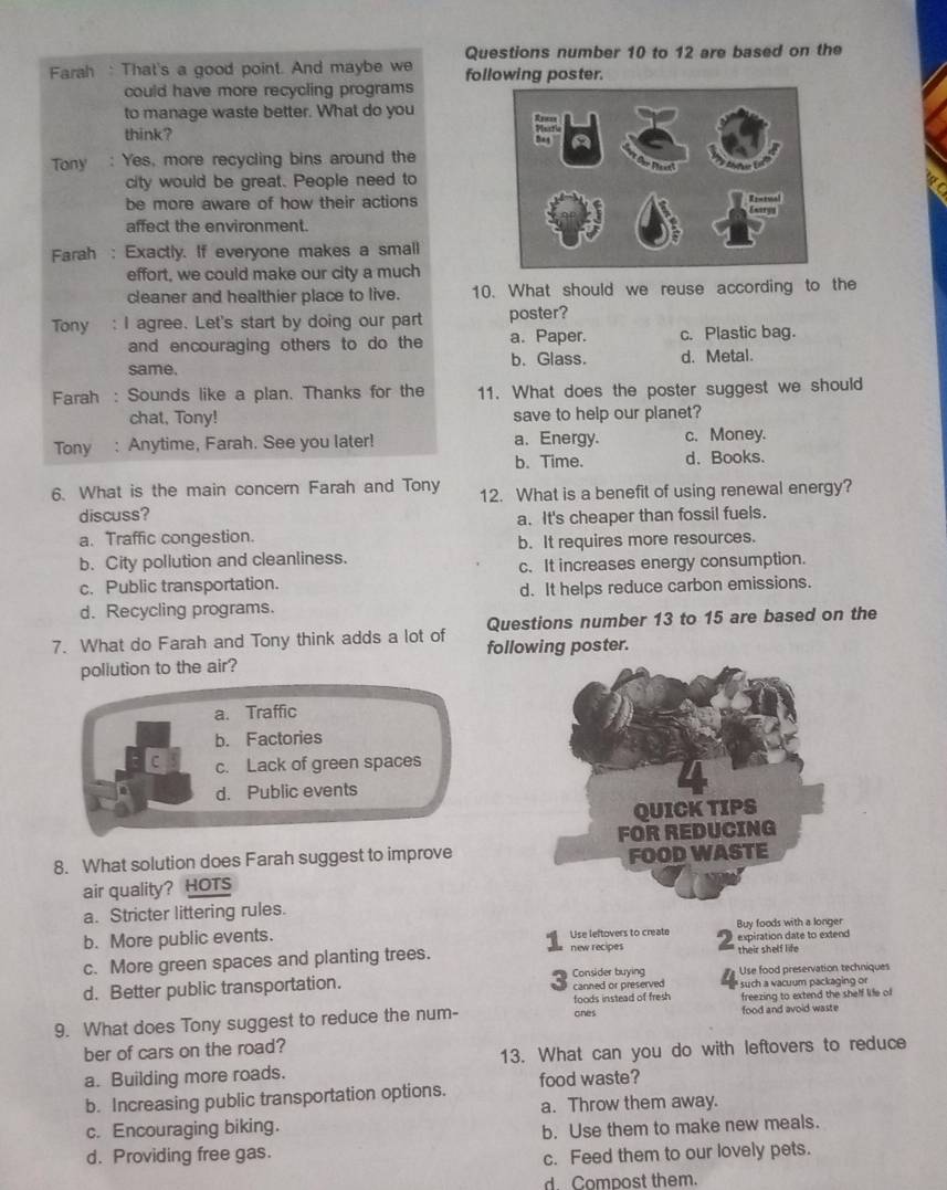 Questions number 10 to 12 are based on the
Farah : That's a good point. And maybe we following poster.
could have more recycling programs
to manage waste better. What do you 
think? 
Tony  : Yes, more recycling bins around the
city would be great. People need to
be more aware of how their actions
affect the environment.
Farah : Exactly. If everyone makes a small
effort, we could make our city a much
cleaner and healthier place to live. 10. What should we reuse according to the
Tony I agree. Let's start by doing our part poster?
and encouraging others to do the a. Paper. c. Plastic bag.
same. b. Glass. d. Metal.
Farah : Sounds like a plan. Thanks for the 11. What does the poster suggest we should
chat, Tony! save to help our planet?
Tony : Anytime, Farah. See you later! a. Energy. c. Money.
b. Time. d. Books.
6. What is the main concern Farah and Tony 12. What is a benefit of using renewal energy?
discuss?
a. It's cheaper than fossil fuels.
a. Traffic congestion.
b. It requires more resources.
b. City pollution and cleanliness.
c. Public transportation. c. It increases energy consumption.
d. Recycling programs. d. It helps reduce carbon emissions.
Questions number 13 to 15 are based on the
7. What do Farah and Tony think adds a lot of following poster.
pollution to the air?
a. Traffic
b. Factories
C c. Lack of green spaces
d. Public events
8. What solution does Farah suggest to improve
air quality? HOTS
a. Stricter littering rules.
b. More public events. Use leftovers to create expiration date to extend Buy foods with a longer
c. More green spaces and planting trees. new recipes their shelf life
d. Better public transportation. Consider buying canned or preserved Use food preservation techniques
such a vacuum packaging or
foods instead of fresh
9. What does Tony suggest to reduce the num- ones food and avoid waste freezing to extend the shelf life of
ber of cars on the road?
a. Building more roads. 13. What can you do with leftovers to reduce
b. Increasing public transportation options. food waste?
a. Throw them away.
c. Encouraging biking.
d. Providing free gas. b. Use them to make new meals.
c. Feed them to our lovely pets.
d. Compost them.