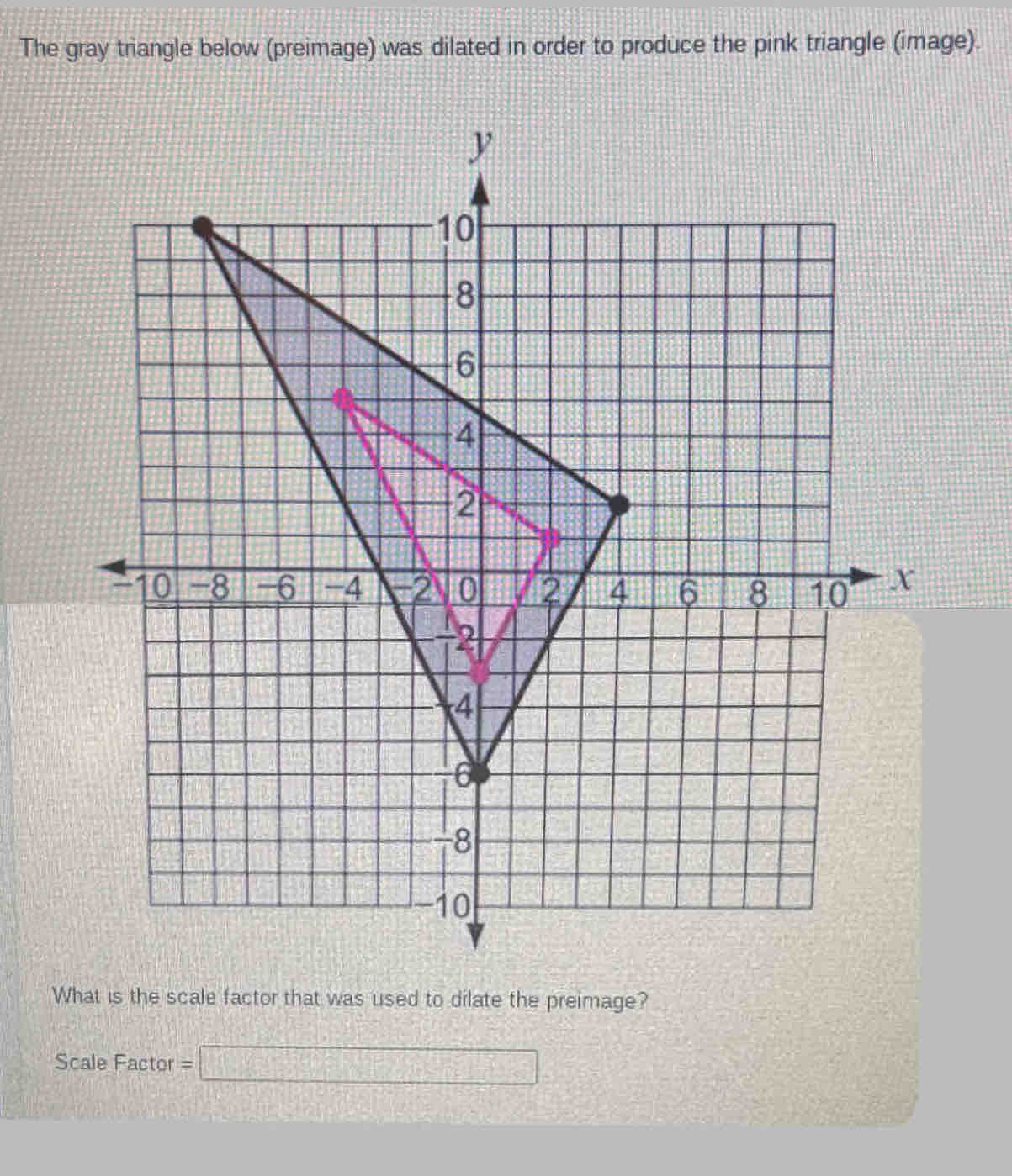 The gray triangle below (preimage) was dilated in order to produce the pink triangle (image). 
What is the scale factor that was used to dilate the preimage? 
Scale Factor =□