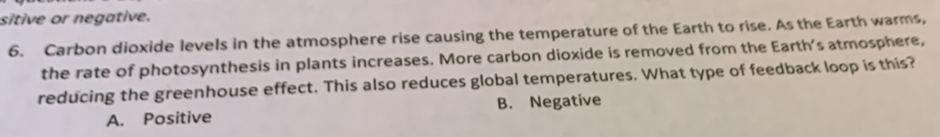 sitive or negative.
6. Carbon dioxide levels in the atmosphere rise causing the temperature of the Earth to rise. As the Earth warms,
the rate of photosynthesis in plants increases. More carbon dioxide is removed from the Earth's atmosphere,
reducing the greenhouse effect. This also reduces global temperatures. What type of feedback loop is this?
A. Positive B. Negative