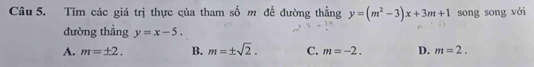 Tìm các giá trị thực của tham số m để đường thẳng y=(m^2-3)x+3m+1 song song với
đường thẳng y=x-5.
A. m=± 2. B. m=± sqrt(2). C. m=-2. D. m=2.