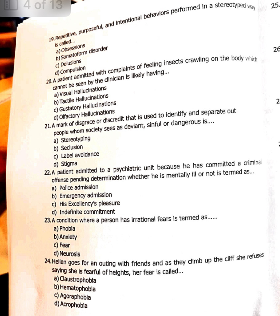 of 13 25.
19.Repetitive, purposeful, and intentional behaviors performed in a stereotyped wa
is called...
a) Obsessions
b) Somatoform disorder
26
d) Compulsion c) Delusions
20.A patient admitted with complaints of feeling insects crawling on the body which
cannot be seen by the clinician is likely having...
a) Visual Hallucinations
b) Tactile Hallucinations
c) Gustatory Hallucinations
2
d) Olfactory Hallucinations
21.A mark of disgrace or discredit that is used to identify and separate out
people whom soclety sees as deviant, sinful or dangerous is....
a) Stereotyping
b) Seclusion
c) Label avoidance
d) Stigma
22.A patient admitted to a psychiatric unit because he has committed a criminal
offense pending determination whether he is mentally ill or not is termed as...
a) Police admission
b) Emergency admission
c) His Excellency's pleasure
d) Indefinite commitment
23.A condition where a person has irrational fears is termed as......
a) Phobia
b) Anxiety
c) Fear
d) Neurosis
24.Hellen goes for an outing with friends and as they climb up the cliff she refuses
saying she is fearful of heights, her fear is called...
a) Claustrophobia
b) Hematophobla
c) Agoraphobla
d) Acrophobla