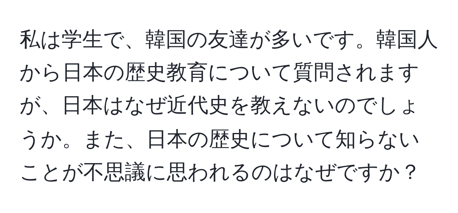 私は学生で、韓国の友達が多いです。韓国人から日本の歴史教育について質問されますが、日本はなぜ近代史を教えないのでしょうか。また、日本の歴史について知らないことが不思議に思われるのはなぜですか？