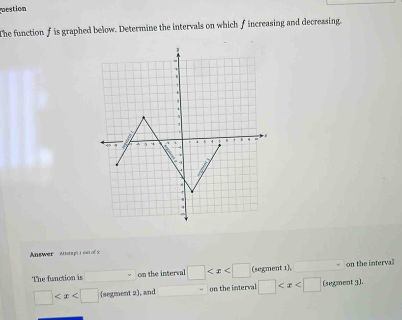 uestion 
The function f is graphed below. Determine the intervals on which f increasing and decreasing.
y
10
9
8
7
6
5
4
3
-1
-10 -9 7 -8 5 -4 A 2 3 4 5 6 7 8 9 10 x
A
-2
-3
4
-6
-7
-8
4
-10
Answer Attempt 1 out of 2 
The function is on the interval □ (segment 1), on the interval
□ (segment 2), and on the interval □ (segment 3).