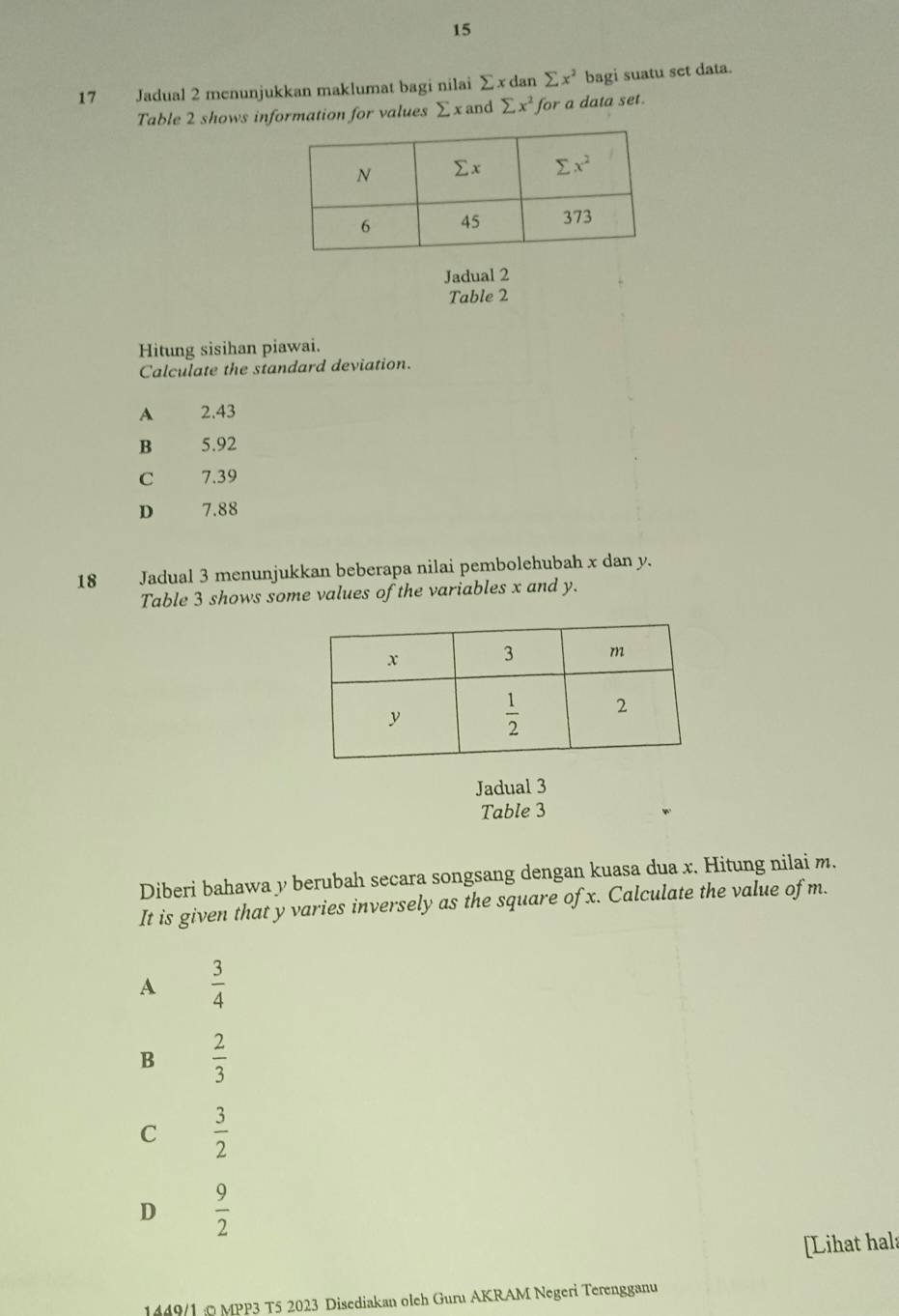 15
17 Jadual 2 menunjukkan maklumat bagi nilai Σ x dan sumlimits x^2 bagi suatu set data.
Table 2 shows information for values ∑ x and sumlimits x^2 for a data set.
Jadual 2
Table 2
Hitung sisihan piawai.
Calculate the standard deviation.
A 2.43
B 5.92
C 7.39
D 7.88
18 Jadual 3 menunjukkan beberapa nilai pembolehubah x dan y.
Table 3 shows some values of the variables x and y.
Jadual 3
Table 3
Diberi bahawa y berubah secara songsang dengan kuasa dua x. Hitung nilai m.
It is given that y varies inversely as the square of x. Calculate the value of m.
A  3/4 
B  2/3 
C  3/2 
D  9/2 
[Lihat hal:
1449/1© MPP3 T5 2023 Disediakan oleh Guru AKRAM Negeri Terengganu