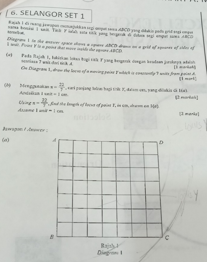 SELANGOR SET 1 
Rajah 1 di ruang jawapan menunjukkan segi empat sama ABCD yang dilukis pada grid segi empat 
sama bersisi 1 unit. Titik Y ialah satu titik yang bergerak di dalam segi empat sama ABCD
tersebut. 
Diagram 1 in the answer space shows a square ABCD drawn on a grid of squares of sides of
1 unit. Point Y is a point that move inside the square ABCD. 
(@) Pada Rajah 1, lukiskan lokus bagi titik Yyang bergerak dengan keadaan jaraknya adalah 
sentiasa 7 unit dari titik A. 
[1 markah] 
On Diagram 1, draw the locus of a moving point Y which is constantly 7 units from point A. 
[1 mark] 
(b) Menggunakan π = 22/7  , cari panjang lokus bagi titik Y, dalam cm, yang dilukis di 1 a) 
Andaikan 1 unit =1cm. 
[2 markah] 
Using π = 22/7  , find the length of locus of point Y, in cm, drawn on 1(a). 
Assume 1 unit =1cm
[2 marks] 
Jawapan / Answer : 
(a)