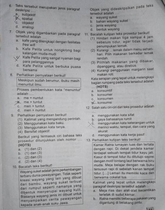 Teks tersebut merupakan jenis paragraf Objek yang dideskripsikan pada teks
deskripsi ....
a subjektif
tersebut adalah ...
spatial a. wayang suket
c. objektif
b. bahan wayang suket
d. analogi
c. jenis wayang
d. bentuk wayan
7. Objek yang digambarkan pada paragraf 11. Bacalah kutipan teks prosedur berikut!
tersebut adalah ....
(1) Hindari makan tiga sampai 4 jam
a. kafe yang dilengkapi dengan fasilatas sebelum tidur, agar tidak terjadi
free wifi
penumpukan lemak.
b. Kafe Pelita untuk nongkrong bagi (2) Kurangi ... lemak dalam menu sehari-
kalangan muda-mudi
ç Kafe Pelita yang sangat nyaman bagi rendah. hari. Pilih makanan berkadar lemak
para pelanggannya (3) Pilihlah makanan yang dibakar,
d. Kafe Pelita untuk berbuka puasa dipanggang, atau direbus.
bersama
8. Perhatikan pernyataan berikut! (4) Kurangi penggunaan margarin saat
makan roti.
Meskipun sudah berumur, ibuku masih Kata serapan yang tepat untuk melengkapi
menuntut ilmu. bagian rumpang pada teks tersebut adalah
Proses pembentukan kata "menuntut” a. konsumtif .... (HOTS)
adalah ....
a. me + nuntut b. konsumer
b me + tuntut d. konsumsi c. konsumen
c. men + tuntut
d. men + nuntut 12. Salah satu ciri-ciri dari teks prosedur adalah
9. Perhatikan pernyataan berikut! a. menggunakan kata sifat
(1) Kalimat yang mengandung perintah. b. gaya bahasanya rumit
(2) Menggunakan kata baku.
(3) Menggunakan kata tanya. c.menggunakan kata keterangan untuk
merinci waktu, tempat, dan cara yang
(4) Bersifat objektif. akurat
Berikut yang termasuk ciri bahasa teks d. menggunakan kata kerja pasif
prosedur ditunjukkan oleh nomor .... 13. Perhatikan kutipan teks berikut!
(HOTS) Kamar Ratna lumayan luas dan tertata
a. (1) dan (2) dengan rapi. Di dekat jendela kamar
b. (1) dan (3) terdapat sebuah tempat tidur kayu jati.
c. (2) dan (3) Kasur di tempat tidur itu ditutupi seprei
d. (2) dan (4) dengan motif bintang laut berwarna biru
10. Bacalah teks berikut! muda. Meja belajar dengan rak buku
Wayang suket adalah jenis perkembangan tersusun rapi di sebelah kanan tempat
terbaru dunia pewayangan. Tidak seperti tidur. [....] Lemari itu memiliki kaca dan
kreasi wayang yang lain yang dibuat berwarna cokelat tua.
dari bambu, wayang suket terbuat Kalimat yang tepat untuk melengkapi
dari rumput seperti namanya yang paragraf deskripsi tersebut adalah ...
dibentuk menyerupai wayang kulit. a. Meja rias dan alat-alat kecantikan
Biasanya wayang jenis ini dibuat untuk terletak di sudut kamar.
menyampaikan cerita pewayangan b. Ratna memiliki beberapa pakaian yang
kepada anak-anak suku Jawa. digantung di belakang pintu