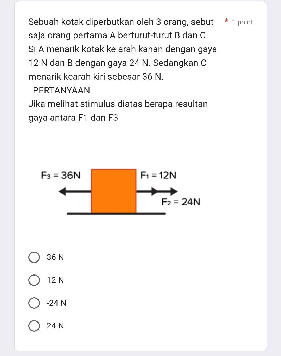 Sebuah kotak diperbutkan oleh 3 orang, sebut * 1 point
saja orang pertama A berturut-turut B dan C.
Si A menarik kotak ke arah kanan dengan gaya
12 N dan B dengan gaya 24 N. Sedangkan C
menarik kearah kiri sebesar 36 N.
PERTANYAAN
Jika melihat stimulus diatas berapa resultan
gaya antara F1 dan F3
F_3=36N
F_1=12N
F_2=24N
36 N
12 N
-24 N
24 N