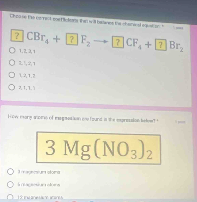 Choose the correct coefficients that will balance the chemical equation:" 1 pont
？ CBr_4+□ ? |F_2
1, 2, 3, 1
CF_4+ ?Br_2
2, 1, 2, 1
1, 2, 1, 2
2, 1, 1, 1
How many atoms of magneslum are found in the expression below?" 1 pum
3Mg(NO_3)_2
3 magnesium atoms
6 magnesium atoms
12 maonesium atoms