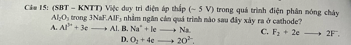 (SBT - KNTT) Việc duy trì điện áp thấp (~ 5 V) trong quá trình điện phân nóng chảy
Al_2O_3 trong3NaF.AlF_3 nhằm ngăn cản quá trình nào sau đây xảy ra ở cathode?
A. Al^(3+)+3eto Al.B.Na^++leto Na.
C. F_2+2eto 2F^-.
D. O_2+4eto 2O^(2-).