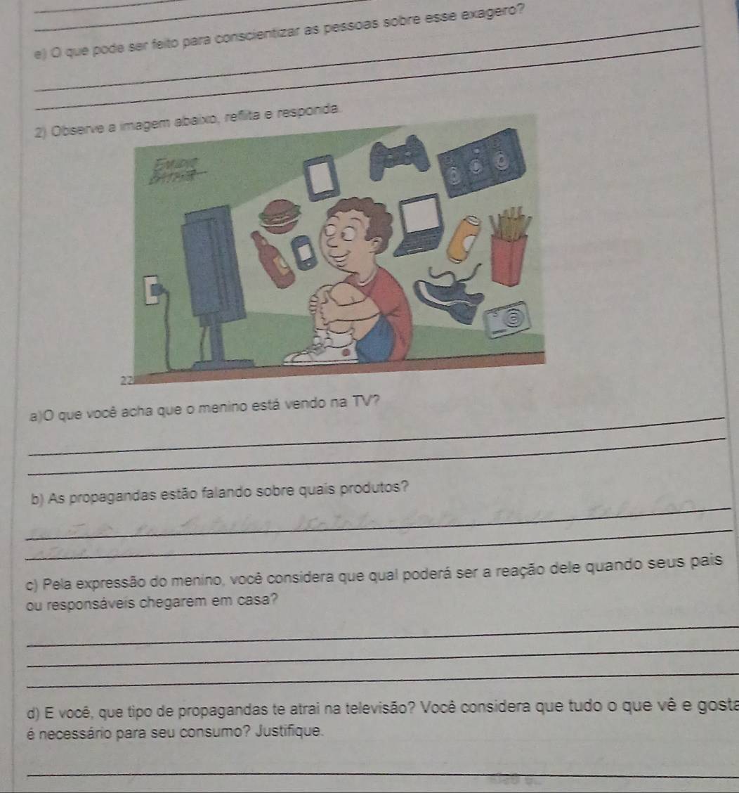 que pode ser feito para conscientizar as pessoas sobre esse exagero? 
_ 
_ 
2) Observe a imagem abaixo, reflita e responda. 
_ 
a)O que você acha que o menino está vendo na TV? 
_ 
_ 
b) As propagandas estão falando sobre quais produtos? 
_ 
c) Pela expressão do menino, você considera que qual poderá ser a reação dele quando seus pais 
ou responsáveis chegarem em casa? 
_ 
_ 
_ 
d) E você, que tipo de propagandas te atrai na televisão? Você considera que tudo o que vê e gosta 
é necessário para seu consumo? Justifique. 
_