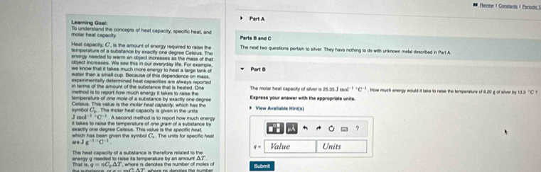 Review I Constants I Periodic 
Part A 
Learning Goal: To understand the concepts of heat capacity, specific heat, and 
molar heat capacity. Parts B and C
Heat capacity. C, is the amount of energy required to raise the 
tamperature of a substance by exactly one degree Celsius. The The next two quesitions pertain to silver. They have nothing to do with unknown metal described in Part A. 
energy needed to warm an object increases as the mass of that 
object increases. We see this in our everyday life. For example, 
we know that it takes much more energy to heat a large tank of Part D 
water than a small cup. Because of this dependence on mass, 
experimentally determined heat capacities are always reported 
in terms of the amount of the substance that is heated. One
25.35Jmol^((-1)^(-1)
method is to report how much energy it takes to raise the The molar heat capacity of silver is Express your answer with the appropriate units. . How much energy would it take to raise the temperature of 8.20 g of silver by 13.3^circ)C
temperature of one mole of a substance by exactly one degree
symbol Celsius. This value is the molar heat capacity, which has the * View Avallable Hint(s)
C_p-1 The molar heat capacity is given in the units
mol^(-1)· C^(-1). A second method is to report how much energy 
it takes to raise the temperature of one gram of a substance by 
?
C_a
wo J which has been given the symbol exactly one degree Celsius. This value is the specific hear, . The units for specific heall
g^((-1)^aC^-1)
q=
The heat capacity of a substance is therefore related to th Value Units
△ T
That is. energy g needed to raise its temperature by an amount , where in denotes the number of moles of Submit
q=nC_p△ T