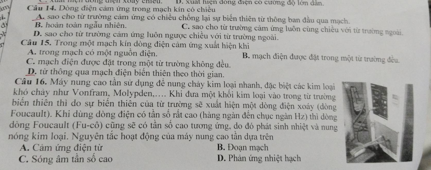 xuat mệhđong tện xoày cmều. D. xuất hiện dỏng điện có cường độ lớn dân.
im Câu 14. Dòng điện cảm ứng trong mạch kín có chiều
i. Ar sao cho từ trường cảm ứng có chiều chống lại sự biến thiên từ thông ban đầu qua mạch.
đ B. hoàn toàn ngẫu nhiên. C. sao cho từ trường cảm ứng luôn cùng chiều với từ trường ngoài.
D. sao cho từ trường cảm ứng luôn ngược chiều với từ trường ngoài.
a Câu 15. Trong một mạch kín dòng điện cảm ứng xuất hiện khi
A. trong mạch có một nguồn điện. B. mạch điện được đặt trong một từ trường đều.
C. mạch điện được đặt trong một từ trường không đều.
D. từ thông qua mạch điện biến thiên theo thời gian.
Câu 16. Máy nung cao tần sử dụng để nung chảy kim loại nhanh, đặc biệt các kim loại
khó chảy như Vonfram, Molypden,.... Khi đưa một khối kim loại vào trong từ trường
biến thiên thì do sự biến thiên của từ trường sẽ xuất hiện một dòng điện xoáy (dòng
Foucault). Khi dùng dòng điện có tần số rất cao (hàng ngàn đến chục ngàn Hz) thì dòng
dòng Foucault (Fu-cô) cũng sẽ có tần số cao tương ứng, do đó phát sinh nhiệt và nung
nóng kim loại. Nguyên tắc hoạt động của máy nung cao tần dựa trên
A. Cảm ứng điện từ B. Đoạn mạch
C. Sóng âm tần số cao D. Phản ứng nhiệt hạch