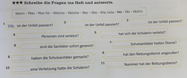 Schreibe die Fragen ins Heft und antworte. 
Wann « Was » Was für » Welche » Welche » Wer » Wie » Wie viele « Wo » Wo » Wohin 
2
3
1 Wo... ist der Unfall passiert? _ist der Unfall passiert? _ist der Unfall passiert? 
5 
_ 
4 
Personen sind verletzt? _hat sich die Schülerin verletzt? 
7 
6 _sind die Sanitäter sofort gerannt? _Schulsanitäter hatten Dienst? 
9 
_ 
8 haben die Schulsanitäter gemacht? _hat den Rettungsdienst angerufen? 
11 
10 _eine Verletzung hatte die Schülerin? _Nummer hat der Rettungsdienst?