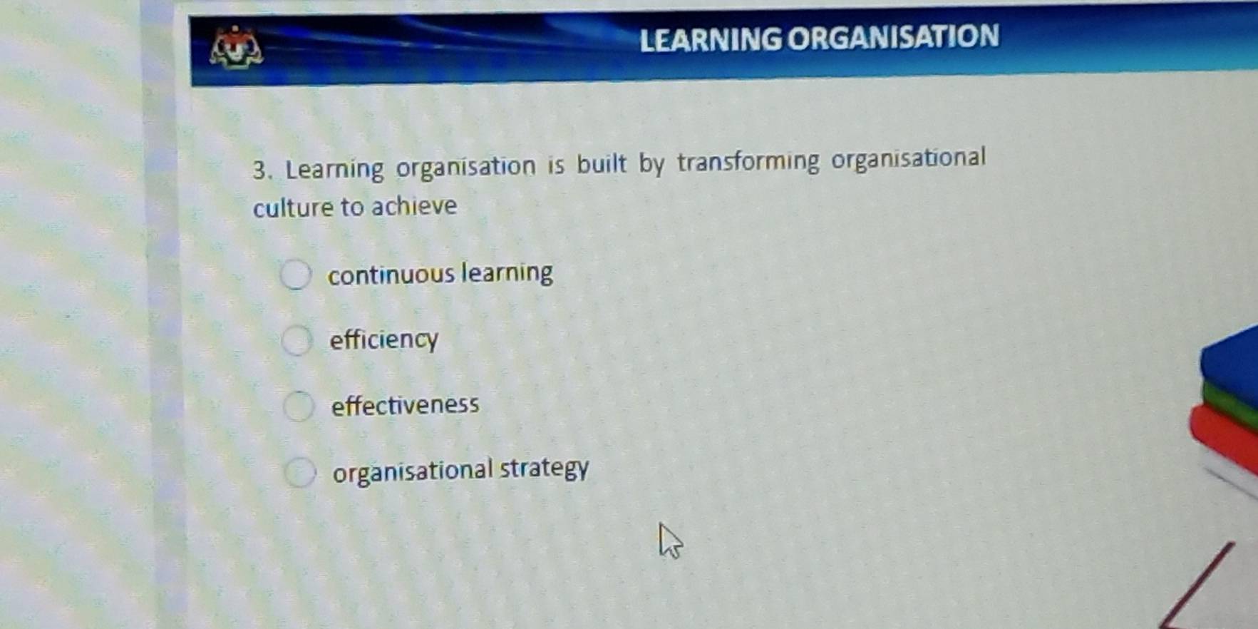 LEARNING ORGANISATION
3. Learning organisation is built by transforming organisational
culture to achieve
continuous learning
efficiency
effectiveness
organisational strategy