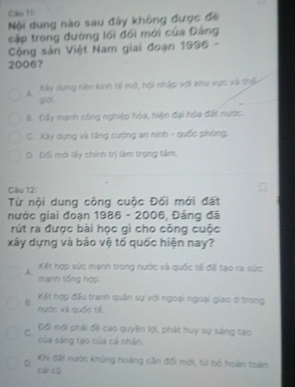 Cầu 11
Nội dung nào sau đây không được đề
cập trong đường lối đổi mới của Đảng
Cộng sản Việt Nam giai đoạn 1996 -
20067
Xây dựng nên kinh tế mớ, hội nhập với khu vực và thểế
A.
giál,
B. Đấy mạnh công nghiệp hóa, hiện đại hóa đất nước.
C. Xây dựng và tăng cường an nính - quốc phòng.
D. Đối mới lấy chính trị làm trọng tâm.
Câu 12:
Từ nội dung công cuộc Đối mới đất
nước giai đoạn 1986 - 2006, Đảng đã
rút ra được bài học gì cho công cuộc
xây dựng và bảo vệ tố quốc hiện nay?
A
Kết hợp sức mạnh trong nước và quốc tế để tạo ra sức
mạnh tổng hợp.
B.
Kết hợp đấu tranh quân sự với ngoại ngoại giao ở trong
nước và quốc tế,
C. Đối mới phái đệ cao quyền lợi, phát huy sự sáng tạo
của sáng tạo của cá nhân.
D. Khi đất nước khủng hoáng căn đổi mới, từ bỏ hoàn toàn
cái cū