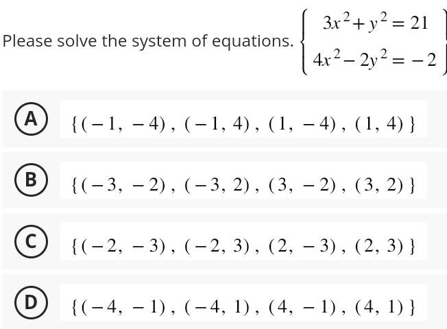 Please solve the system of equations. beginarrayl 3x^2+y^2=21 4x^2-2y^2=-2,endarray.
A  (-1,-4),(-1,4),(1,-4),(1,4)
B  (-3,-2),(-3,2),(3,-2),(3,2)
 (-2,-3),(-2,3),(2,-3),(2,3)
D  (-4,-1),(-4,1),(4,-1),(4,1)