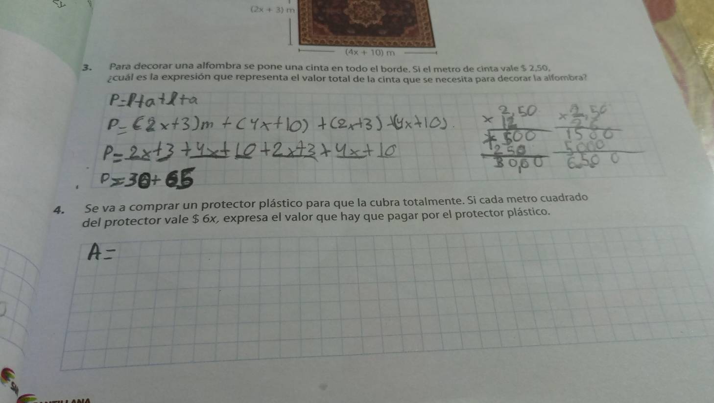 (2x+3)m
(+10)m
3. Para decorar una alfombra se pone una cinta en todo el borde. Si el metro de cinta vale $ 2,50, 
¿cuál es la expresión que representa el valor total de la cinta que se necesita para decorar la alfombra? 
4. Se va a comprar un protector plástico para que la cubra totalmente. Si cada metro cuadrado 
del protector vale $ 6x, expresa el valor que hay que pagar por el protector plástico.