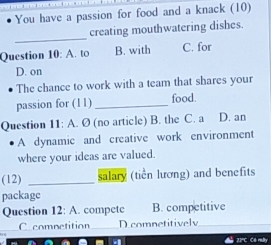 You have a passion for food and a knack (10)
_
creating mouthwatering dishes.
Question 10: A. to B. with C. for
D. on
The chance to work with a team that shares your
passion for (11) _food.
Question 11: A. Ø (no article) B. the C. a D. an
A dynamic and creative work environment
where your ideas are valued.
(12) _salary (tiền lương) and benefits
package
Question 12: A. compete B. competitive
C competition_ D comnetitively_