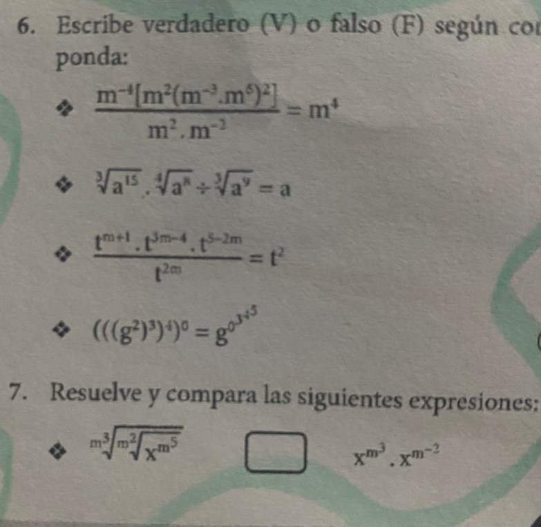 Escribe verdadero (V) o falso (F) según cor 
ponda:
frac m^(-4)[m^2(m^(-3).m^6)^2]m^2.m^(-3)=m^4
sqrt[3](a^(15))· sqrt[4](a^8)/ sqrt[3](a^9)=a
 (t^(m+1)· t^(3m-4)· t^(5-2m))/t^(2m) =t^2
(((g^2)^3)^4)^0=g^(0^3^4^5)
7. Resuelve y compara las siguientes expresiones:
sqrt[m^3](m^2sqrt x^(m^5))
x^(m^3)· x^(m^-2)